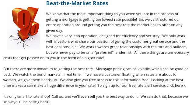 ﷯Beat-the-Market Rates We know that the most important thing to you when you are in the process of getting a mortgage is getting the lowest rate possible! So, we've structured our entire operation around getting you the best rate the market has to offer on any given day.
We have a very lean operation, designed for efficiency and security. We only work with investors who share our passion of giving the customer great service and the best deal possible. We work towards great relationships with realtors and builders, but we never pay to be on a "preferred" lender list. All these things are unnecessary costs that get passed on to you in the form of a higher rate! But there are more dynamics to getting the best rate. Mortgage pricing can be volatile, which can be good or bad. We watch the bond markets in real time. If we have a customer floating when rates are about to worsen, we give them heads up. We also give you free access to this information free! Locking at the best time makes a can make a huge difference in your rate! To sign up for our free rate alert service, click here>. It's only smart to rate shop! Call us, and we'll even tell you the best way to do it. We can do that, because we know you'll be calling back!
